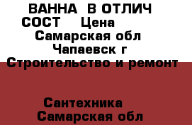 ВАННА, В ОТЛИЧ. СОСТ. › Цена ­ 2 000 - Самарская обл., Чапаевск г. Строительство и ремонт » Сантехника   . Самарская обл.